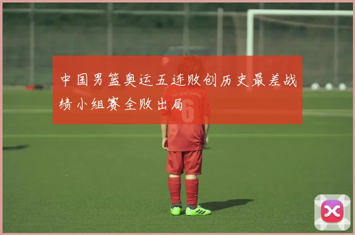 中国男篮奥运五连败创历史最差战绩小组赛全败出局