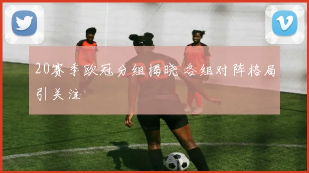 20赛季欧冠分组揭晓 各组对阵格局引关注