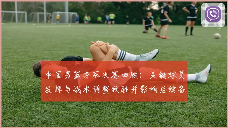 中国男篮夺冠决赛回顾:关键球员发挥与战术调整致胜并影响后续备战