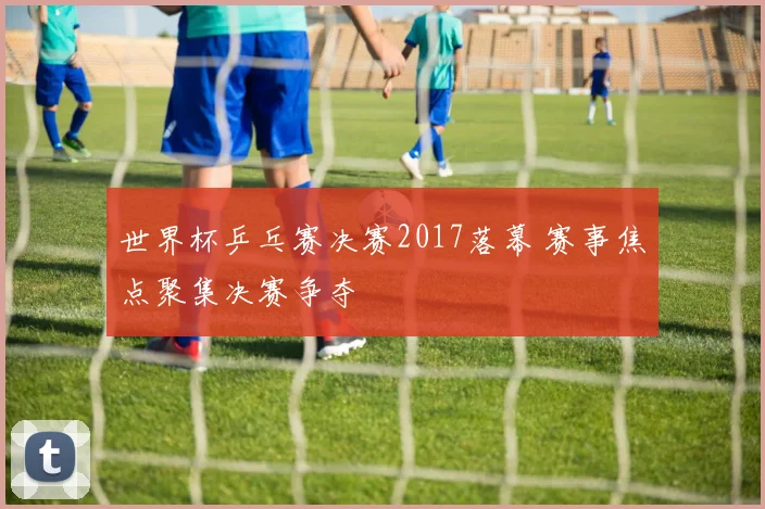 世界杯乒乓赛决赛2017落幕 赛事焦点聚集决赛争夺