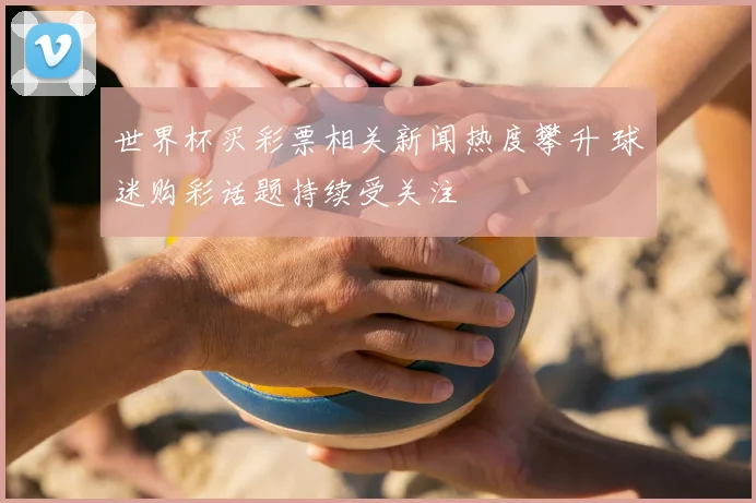 世界杯买彩票相关新闻热度攀升 球迷购彩话题持续受关注