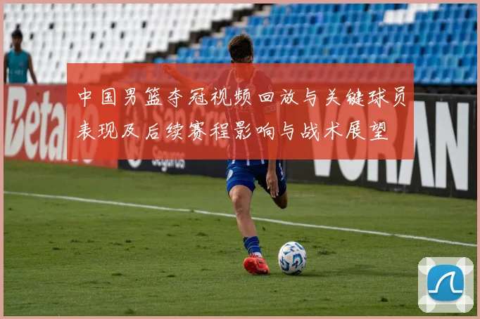 中国男篮夺冠视频回放与关键球员表现及后续赛程影响与战术展望