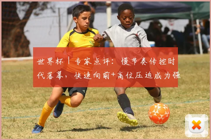 世界杯|专家点评:慢节奏传控时代落幕,快速向前+高位压迫成为强队主流战术