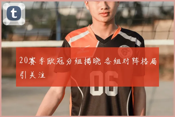 20赛季欧冠分组揭晓 各组对阵格局引关注