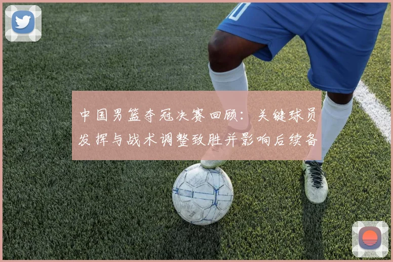 中国男篮夺冠决赛回顾：关键球员发挥与战术调整致胜并影响后续备战