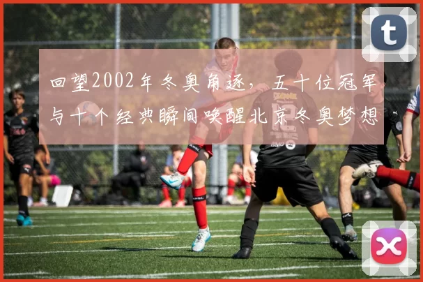 回望2002年冬奥角逐，五十位冠军与十个经典瞬间唤醒北京冬奥梦想