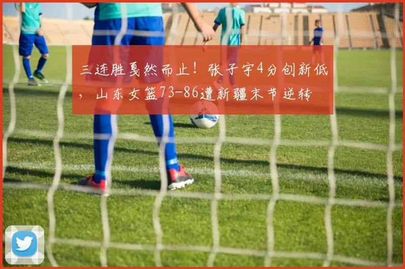 三连胜戛然而止！张子宇4分创新低，山东女篮73-86遭新疆末节逆转