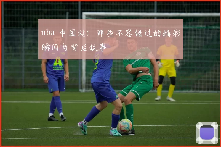 nba 中国站：那些不容错过的精彩瞬间与背后故事