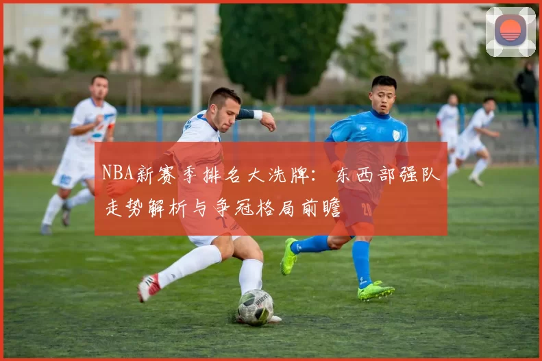 NBA新赛季排名大洗牌:东西部强队走势解析与争冠格局前瞻