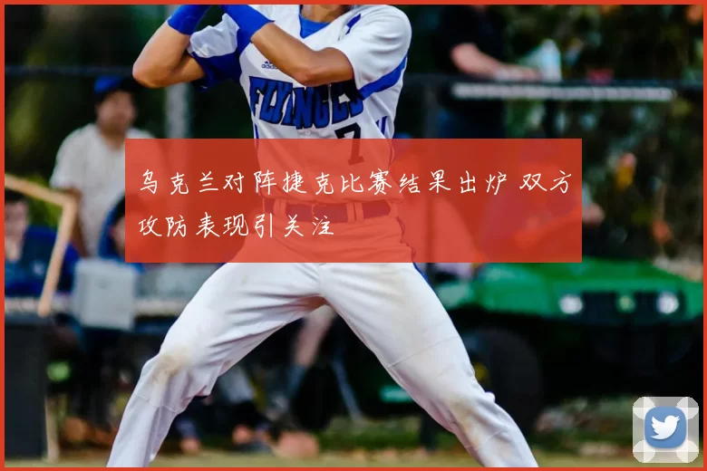 乌克兰对阵捷克比赛结果出炉 双方攻防表现引关注