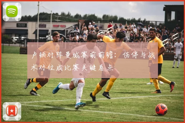 卢顿对阵曼城赛前前瞻：伤停与战术对位成比赛关键看点
