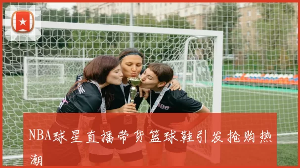 NBA球星直播带货篮球鞋引发抢购热潮