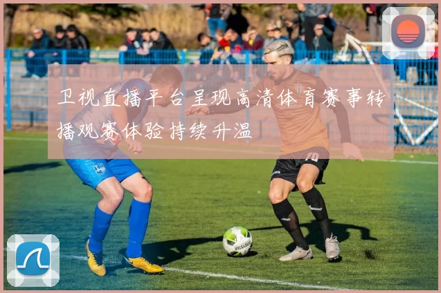 卫视直播平台呈现高清体育赛事转播观赛体验持续升温