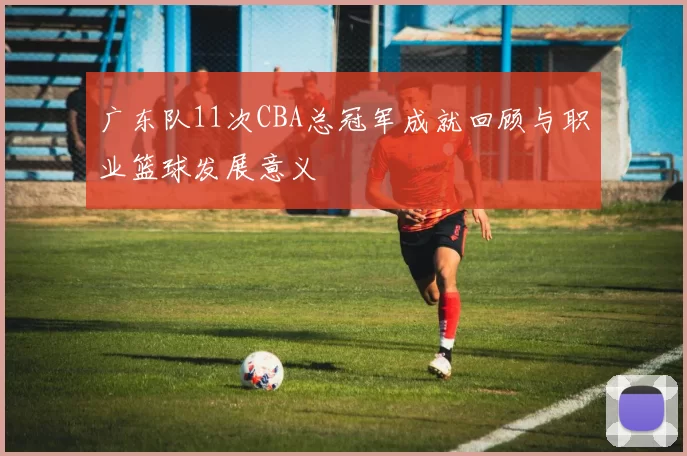广东队11次CBA总冠军成就回顾与职业篮球发展意义