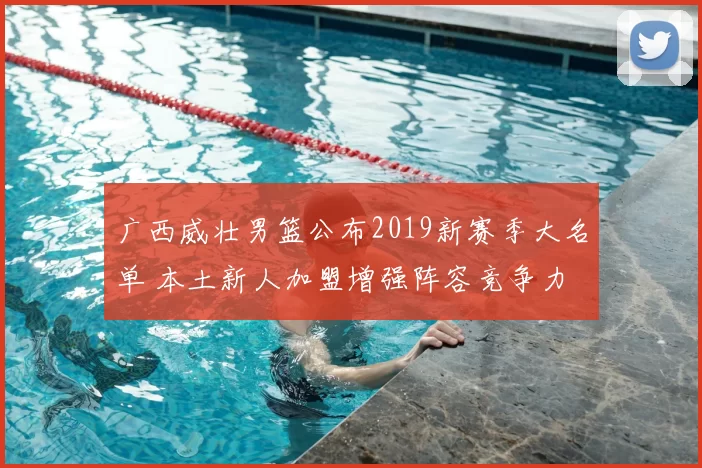 广西威壮男篮公布2019新赛季大名单 本土新人加盟增强阵容竞争力