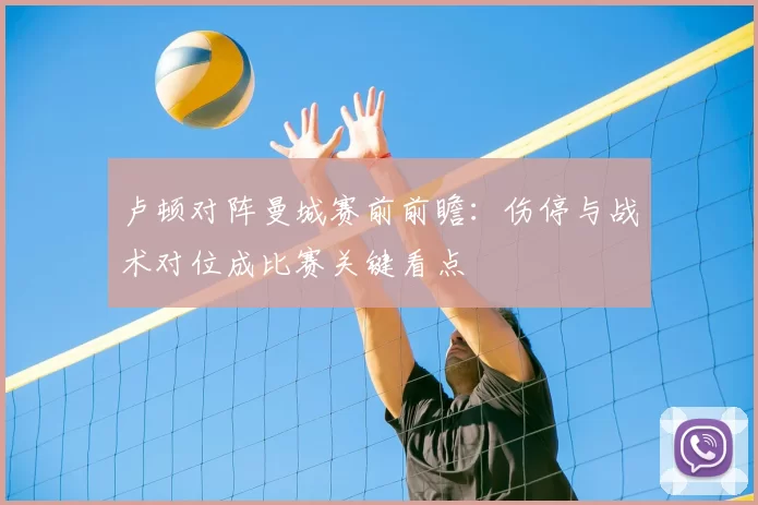 卢顿对阵曼城赛前前瞻：伤停与战术对位成比赛关键看点