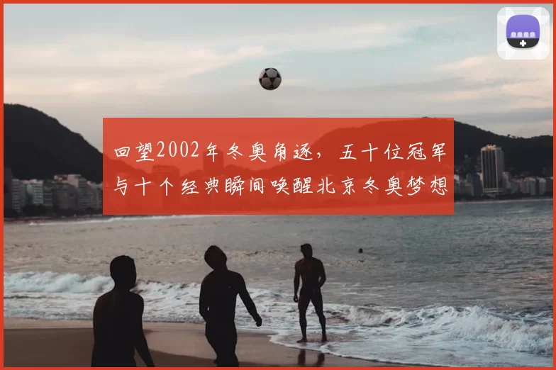 回望2002年冬奥角逐，五十位冠军与十个经典瞬间唤醒北京冬奥梦想