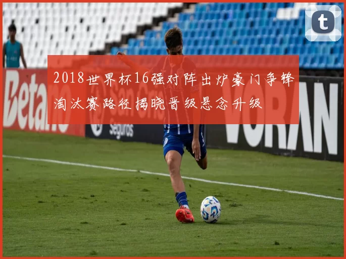 2018世界杯16强对阵出炉豪门争锋淘汰赛路径揭晓晋级悬念升级