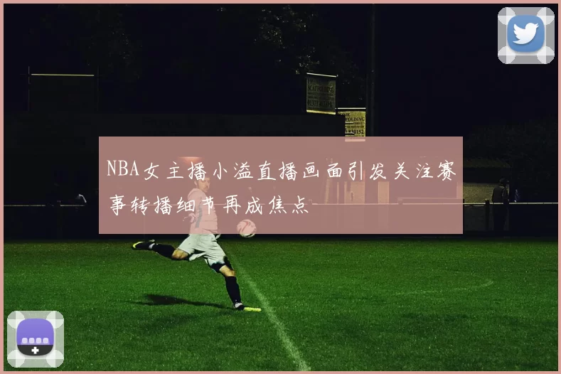 NBA女主播小溢直播画面引发关注赛事转播细节再成焦点