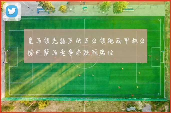 皇马领先赫罗纳五分领跑西甲积分榜巴萨马竞争夺欧冠席位