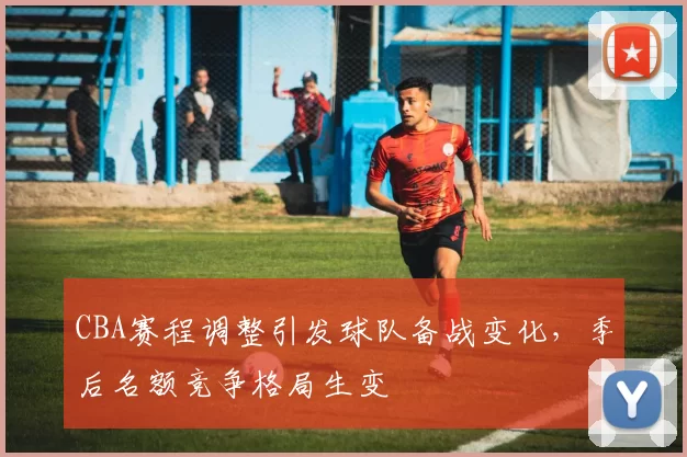 CBA赛程调整引发球队备战变化，季后名额竞争格局生变