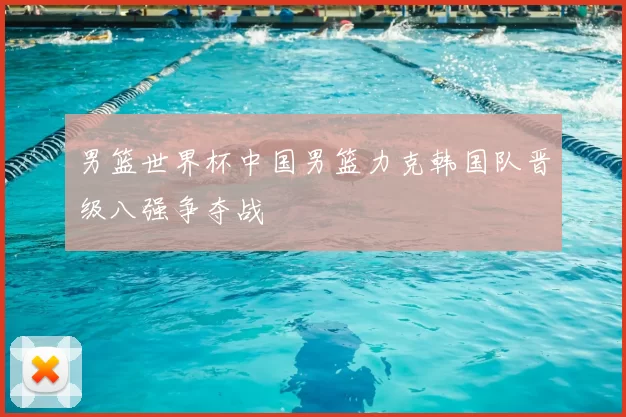 男篮世界杯中国男篮力克韩国队晋级八强争夺战