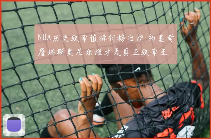 NBA历史效率值排行榜出炉 约基奇詹姆斯奥尼尔谁才是真正效率王