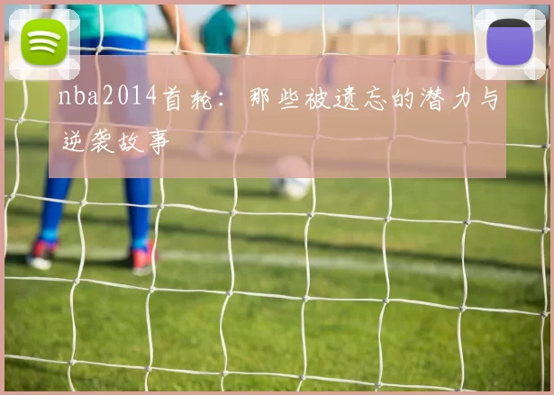 nba2014首轮:那些被遗忘的潜力与逆袭故事