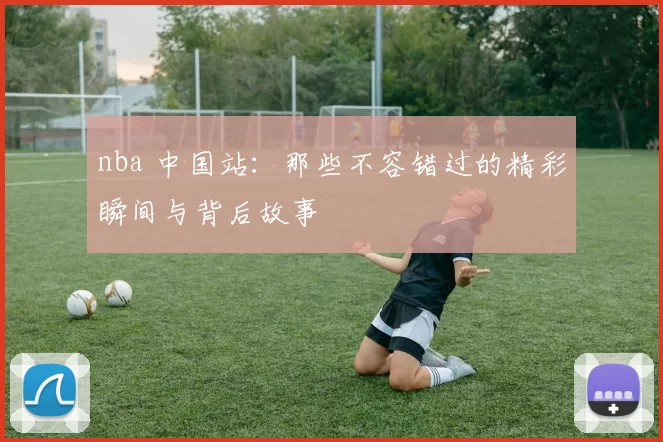 nba 中国站：那些不容错过的精彩瞬间与背后故事