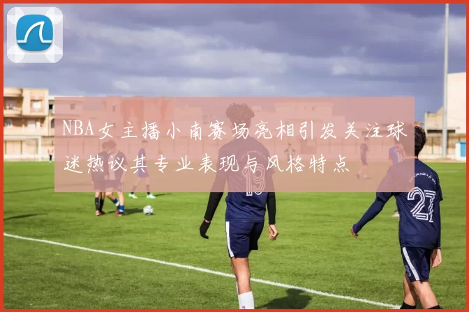 NBA女主播小南赛场亮相引发关注球迷热议其专业表现与风格特点