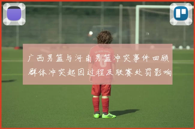 广西男篮与河南男篮冲突事件回顾 群体冲突起因过程及联赛处罚影响