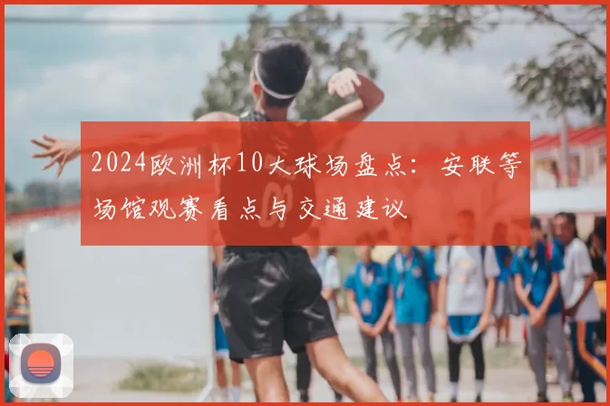 2024欧洲杯10大球场盘点:安联等场馆观赛看点与交通建议