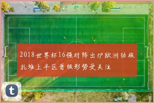 2018世界杯16强对阵出炉欧洲劲旅扎堆上半区晋级形势受关注