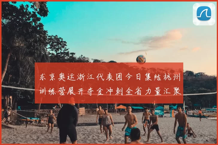 东京奥运浙江代表团今日集结杭州训练营展开夺金冲刺全省力量汇聚