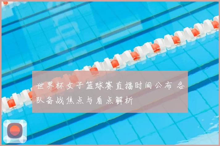 世界杯女子篮球赛直播时间公布 各队备战焦点与看点解析