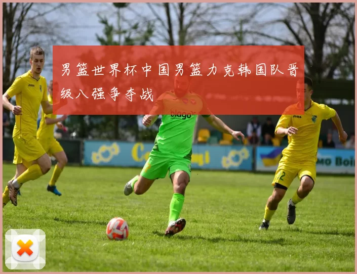 男篮世界杯中国男篮力克韩国队晋级八强争夺战