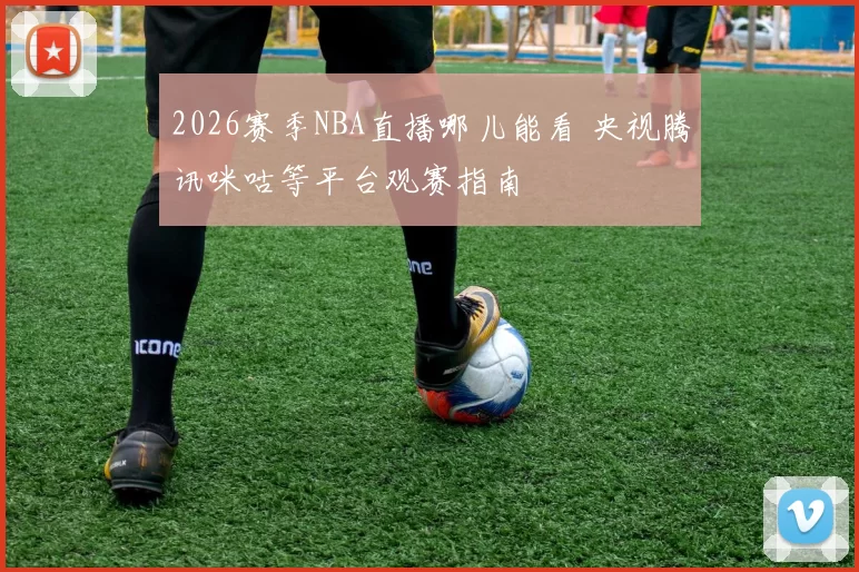 2026赛季NBA直播哪儿能看 央视腾讯咪咕等平台观赛指南