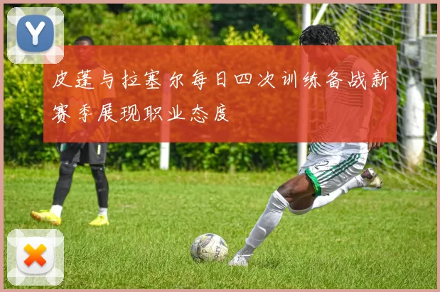 皮蓬与拉塞尔每日四次训练备战新赛季展现职业态度