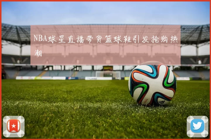 NBA球星直播带货篮球鞋引发抢购热潮