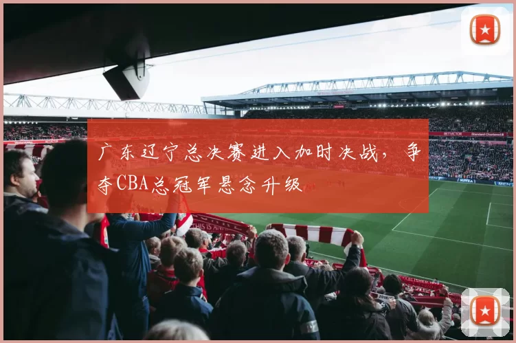 广东辽宁总决赛进入加时决战，争夺CBA总冠军悬念升级