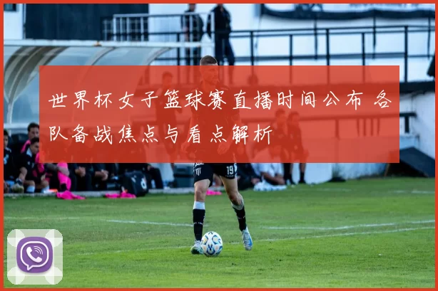 世界杯女子篮球赛直播时间公布 各队备战焦点与看点解析