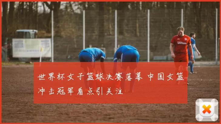 世界杯女子篮球决赛落幕 中国女篮冲击冠军看点引关注