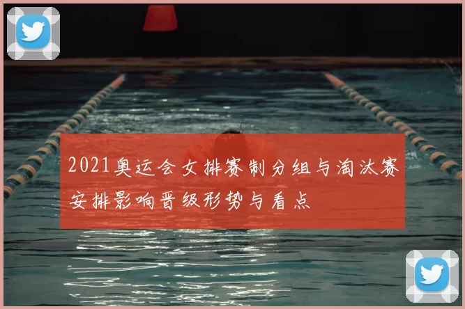 2021奥运会女排赛制分组与淘汰赛安排影响晋级形势与看点