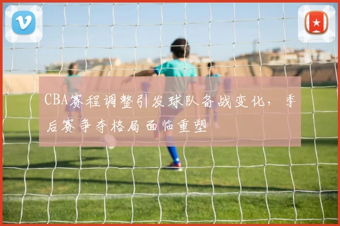 CBA赛程调整引发球队备战变化，季后赛争夺格局面临重塑