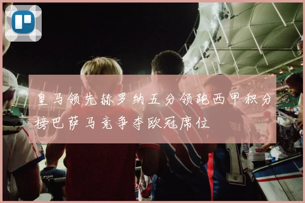 皇马领先赫罗纳五分领跑西甲积分榜巴萨马竞争夺欧冠席位