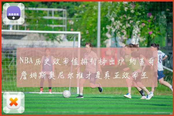 NBA历史效率值排行榜出炉 约基奇詹姆斯奥尼尔谁才是真正效率王