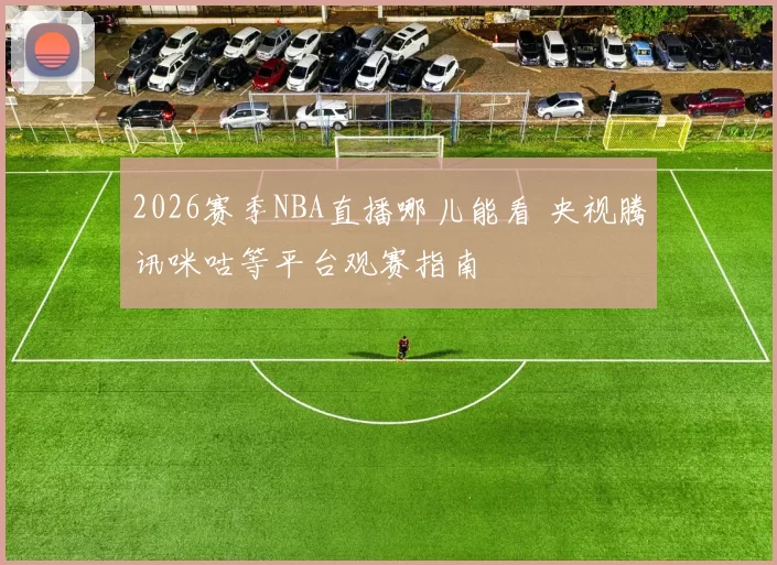 2026赛季NBA直播哪儿能看 央视腾讯咪咕等平台观赛指南