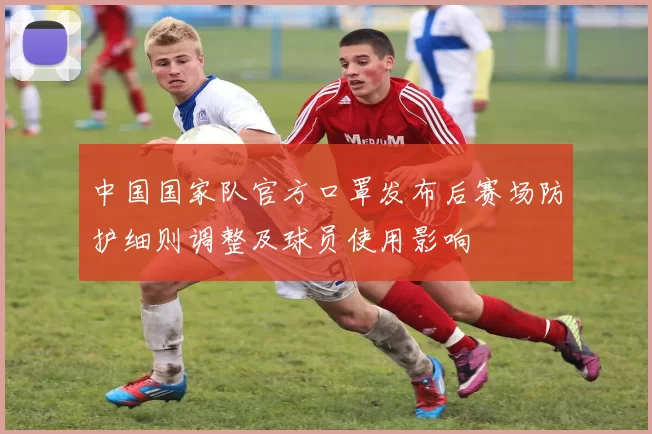 中国国家队官方口罩发布后赛场防护细则调整及球员使用影响