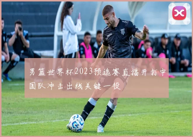 男篮世界杯2023预选赛直播开打中国队冲击出线关键一役