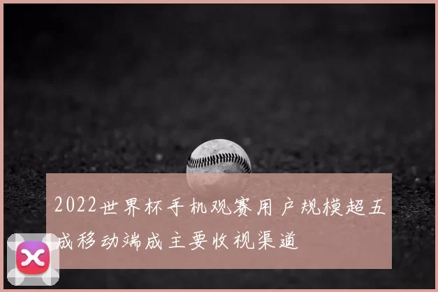 2022世界杯手机观赛用户规模超五成移动端成主要收视渠道